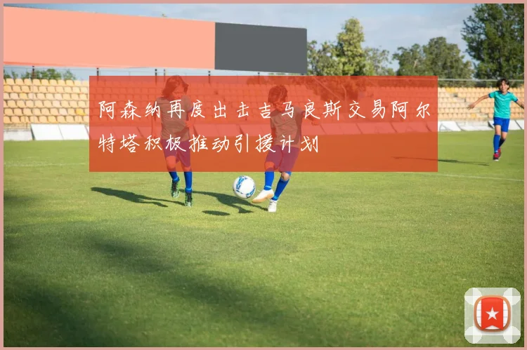 阿森纳再度出击吉马良斯交易阿尔特塔积极推动引援计划