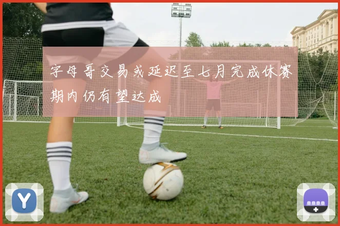 字母哥交易或延迟至七月完成休赛期内仍有望达成