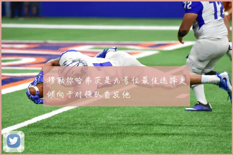 穆勒称哈弗茨是九号位最佳选择更倾向于对强队首发他