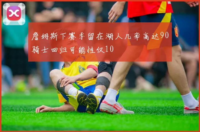 詹姆斯下赛季留在湖人几率高达90骑士回归可能性仅10