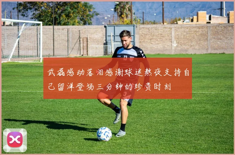 武磊感动落泪感谢球迷熬夜支持自己留洋登场三分钟的珍贵时刻