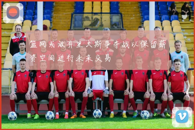 篮网或放弃里夫斯争夺战以保留薪资空间进行未来交易