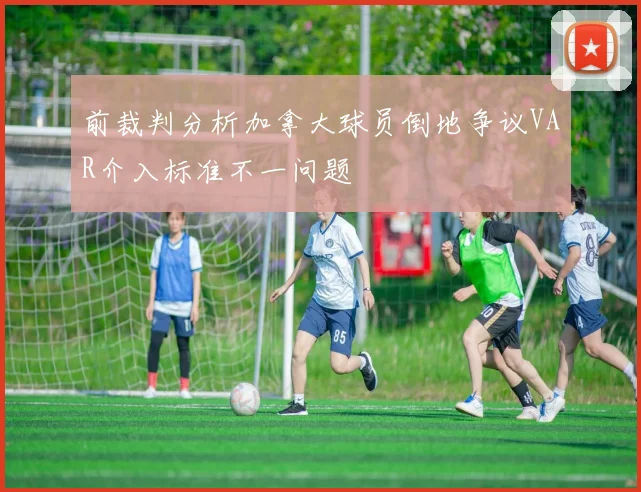 前裁判分析加拿大球员倒地争议VAR介入标准不一问题