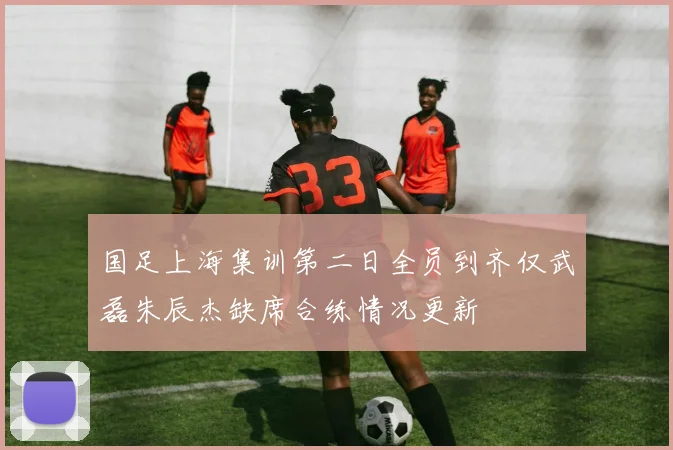 国足上海集训第二日全员到齐仅武磊朱辰杰缺席合练情况更新