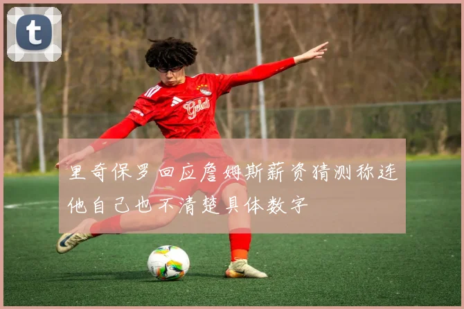 里奇保罗回应詹姆斯薪资猜测称连他自己也不清楚具体数字