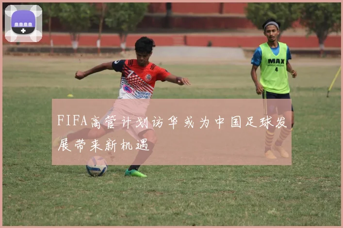 FIFA高管计划访华或为中国足球发展带来新机遇