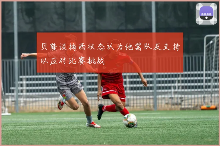 贝隆谈梅西状态认为他需队友支持以应对比赛挑战