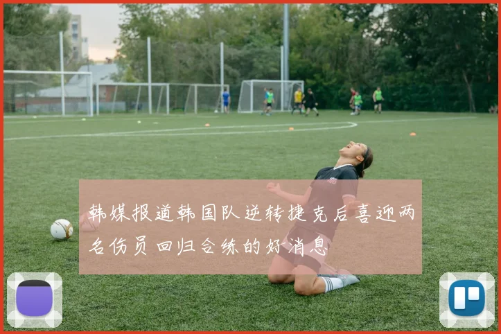 韩媒报道韩国队逆转捷克后喜迎两名伤员回归合练的好消息