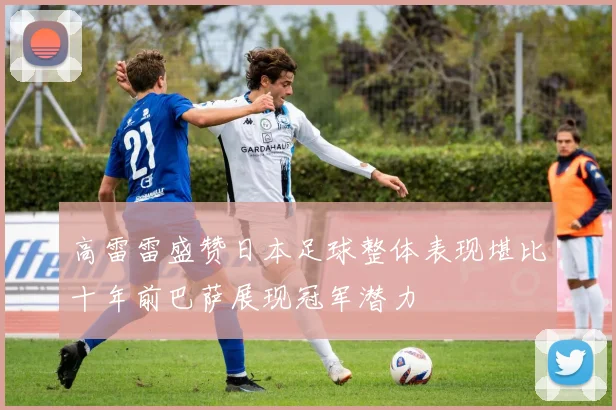 高雷雷盛赞日本足球整体表现堪比十年前巴萨展现冠军潜力