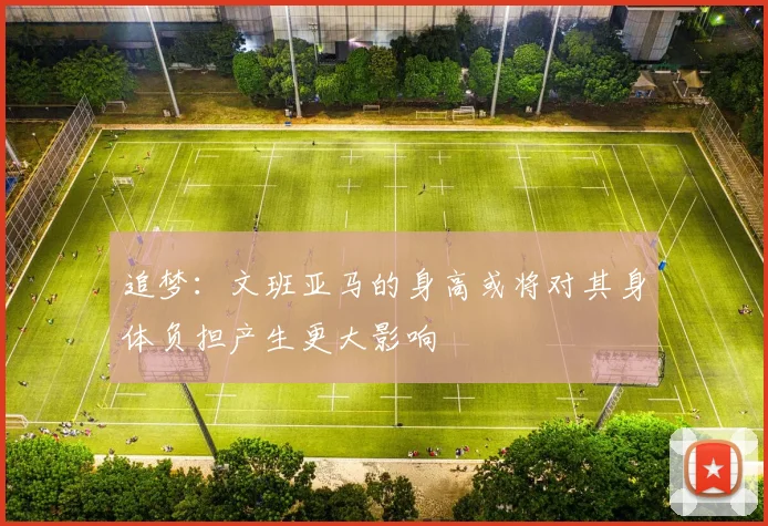 追梦：文班亚马的身高或将对其身体负担产生更大影响