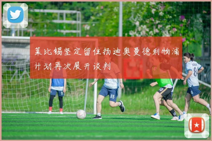 莱比锡坚定留住扬迪奥曼德利物浦计划再次展开谈判