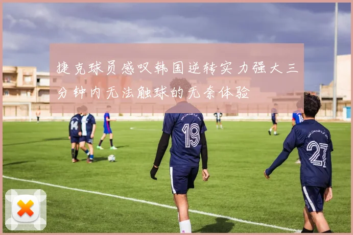 捷克球员感叹韩国逆转实力强大三分钟内无法触球的无奈体验