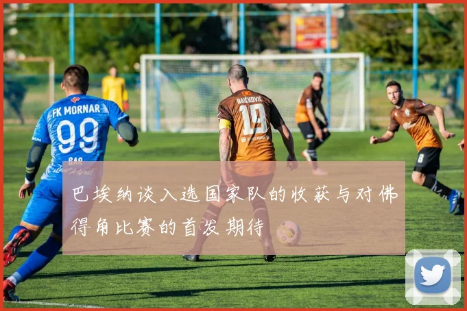 巴埃纳谈入选国家队的收获与对佛得角比赛的首发期待