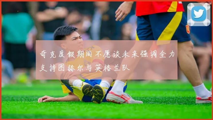 奇克度假期间不愿谈未来强调全力支持图赫尔与英格兰队