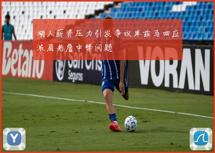 湖人薪资压力引发争议库兹马回应浓眉老詹中锋问题