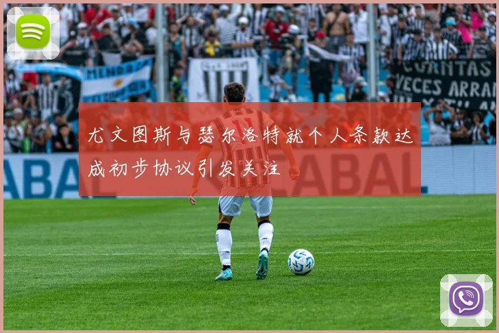 尤文图斯与瑟尔洛特就个人条款达成初步协议引发关注