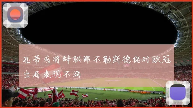 孔蒂或将辞职那不勒斯德佬对欧冠出局表现不满