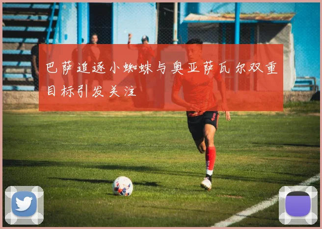 巴萨追逐小蜘蛛与奥亚萨瓦尔双重目标引发关注