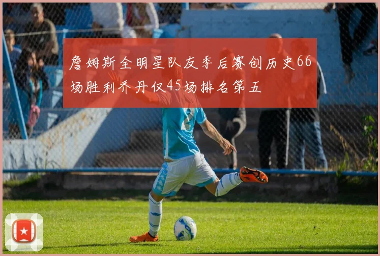 詹姆斯全明星队友季后赛创历史66场胜利乔丹仅45场排名第五