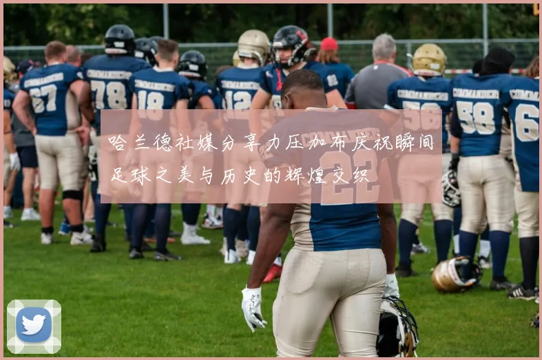 哈兰德社媒分享力压加布庆祝瞬间足球之美与历史的辉煌交织