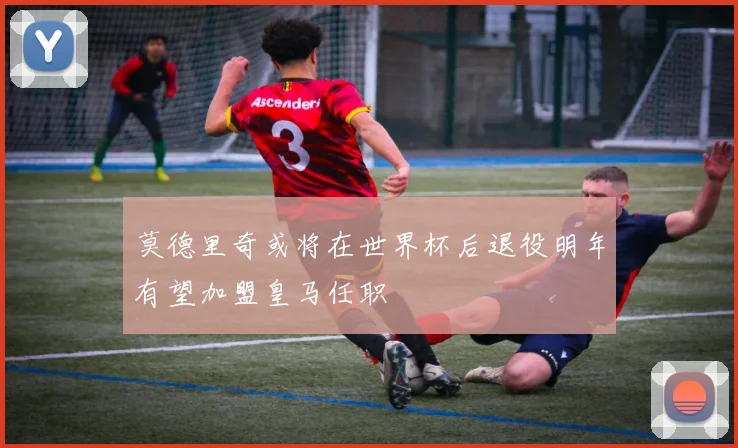 莫德里奇或将在世界杯后退役明年有望加盟皇马任职