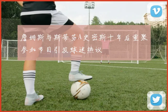 詹姆斯与斯蒂芬A史密斯十年后重聚参加节目引发球迷热议